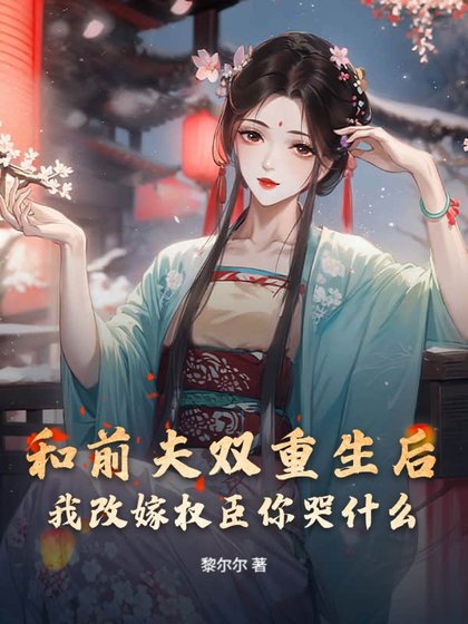 和前夫双重生后，我改嫁权臣你哭什么
